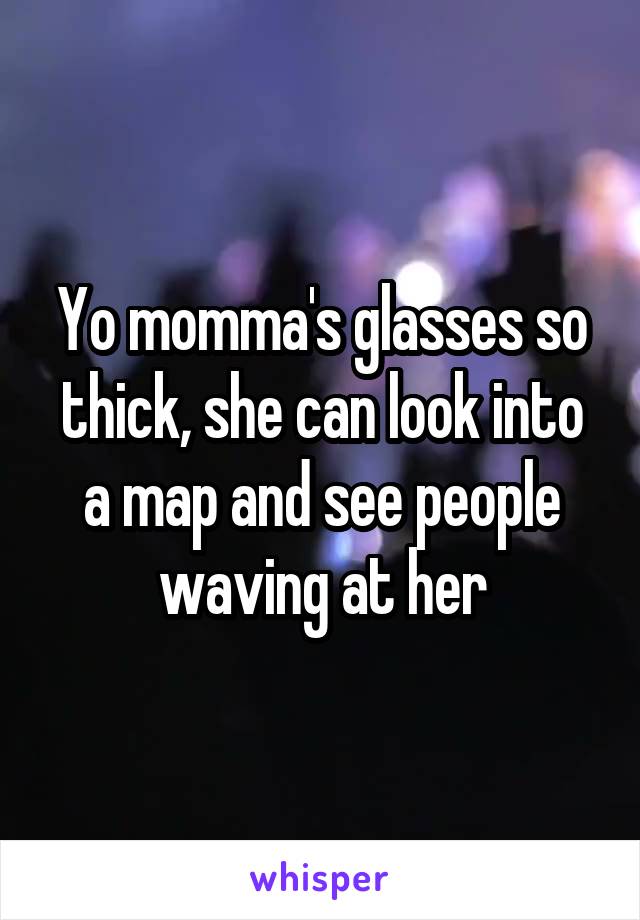 Yo momma's glasses so thick, she can look into a map and see people waving at her