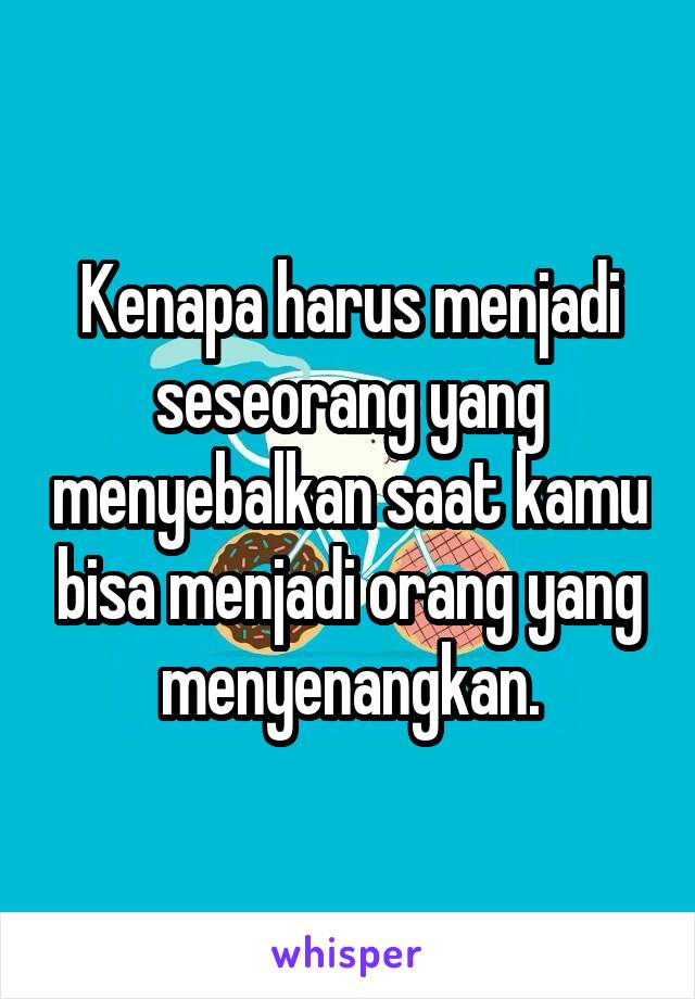 Kenapa harus menjadi seseorang yang menyebalkan saat kamu bisa menjadi orang yang menyenangkan.