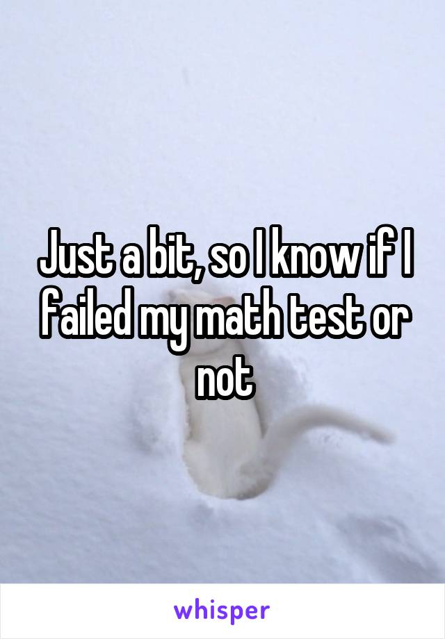 Just a bit, so I know if I failed my math test or not