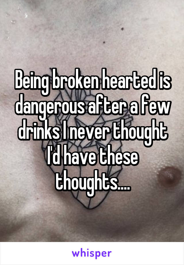 Being broken hearted is dangerous after a few drinks I never thought I'd have these thoughts....