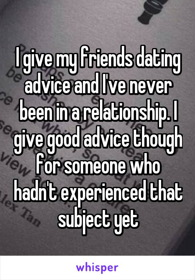 I give my friends dating advice and I've never been in a relationship. I give good advice though for someone who hadn't experienced that subject yet