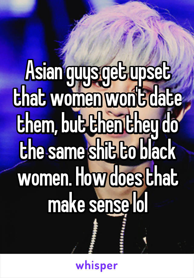 Asian guys get upset that women won't date them, but then they do the same shit to black women. How does that make sense lol