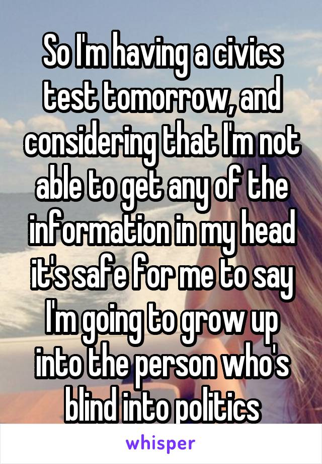 So I'm having a civics test tomorrow, and considering that I'm not able to get any of the information in my head it's safe for me to say I'm going to grow up into the person who's blind into politics