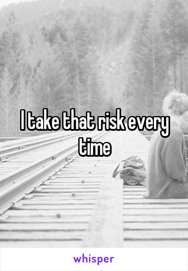 I take that risk every time