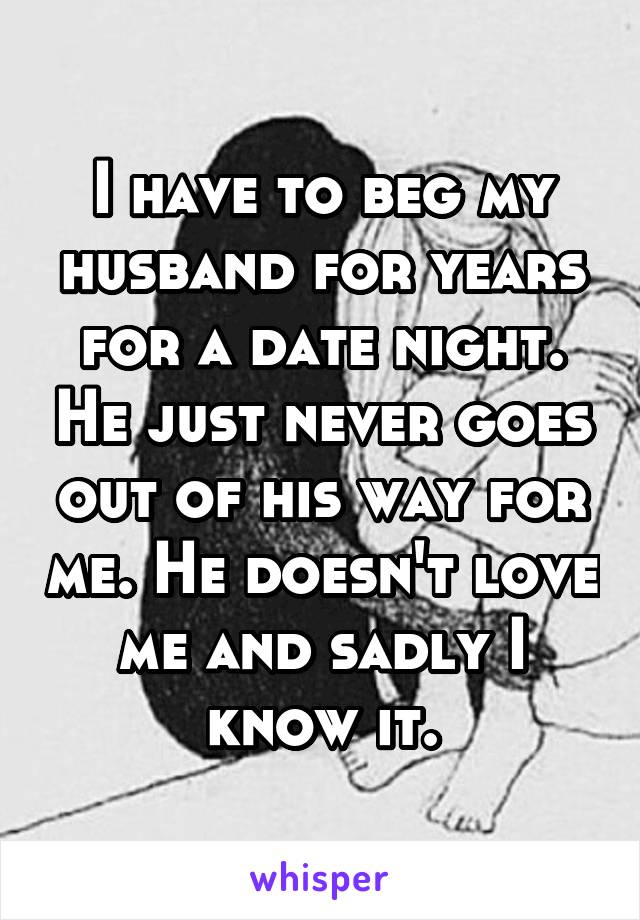 I have to beg my husband for years for a date night. He just never goes out of his way for me. He doesn't love me and sadly I know it.