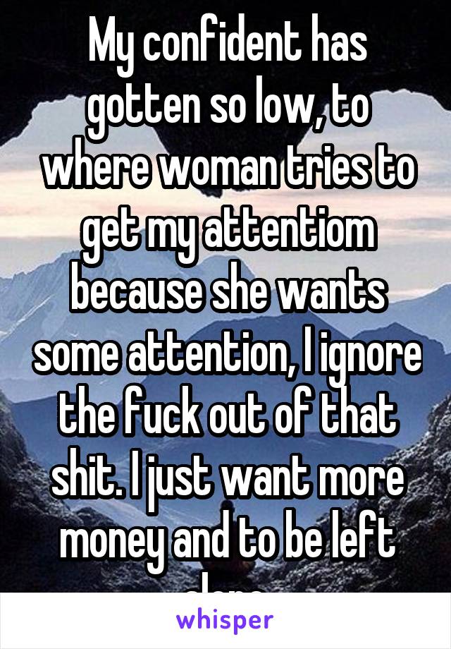 My confident has gotten so low, to where woman tries to get my attentiom because she wants some attention, I ignore the fuck out of that shit. I just want more money and to be left alone.