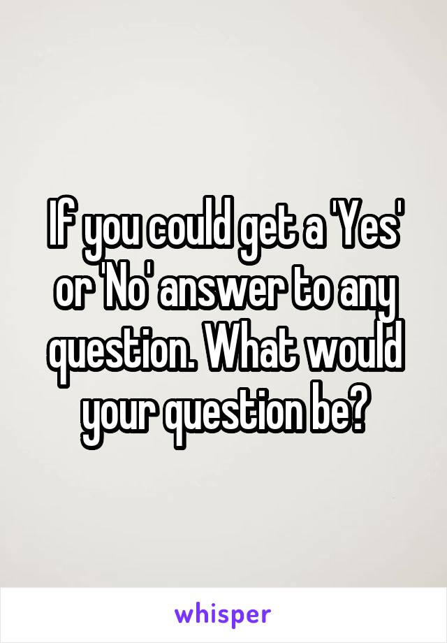 If you could get a 'Yes' or 'No' answer to any question. What would your question be?