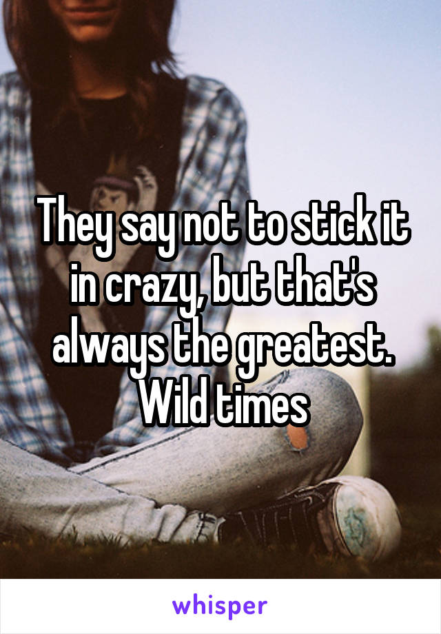 They say not to stick it in crazy, but that's always the greatest. Wild times