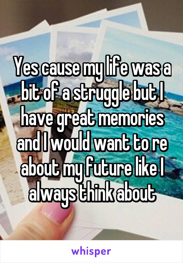 Yes cause my life was a bit of a struggle but I have great memories and I would want to re about my future like I always think about