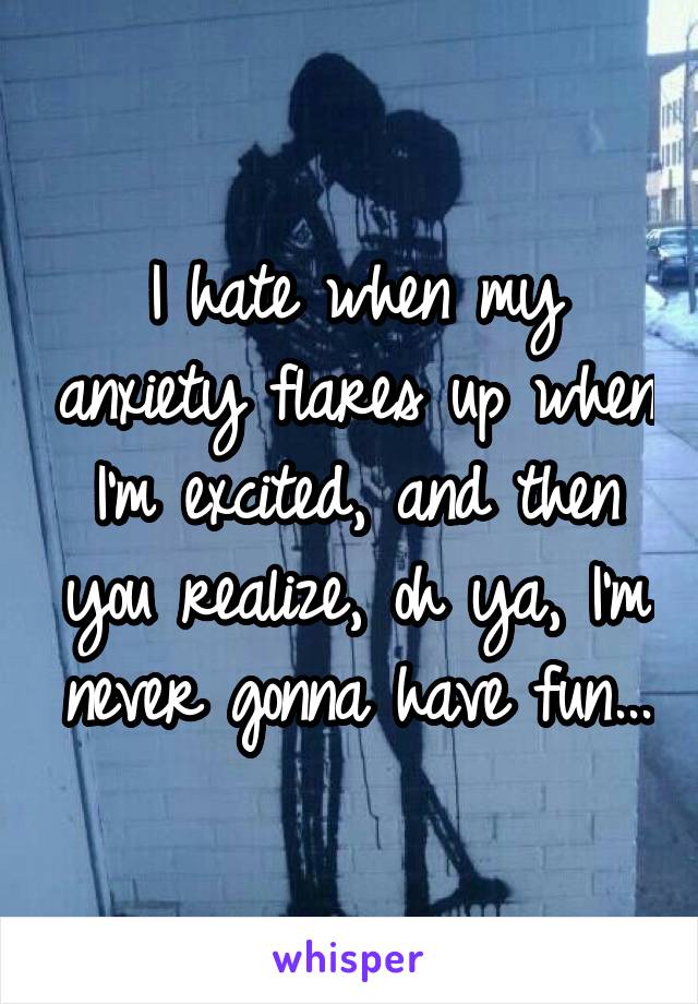 I hate when my anxiety flares up when I'm excited, and then you realize, oh ya, I'm never gonna have fun...