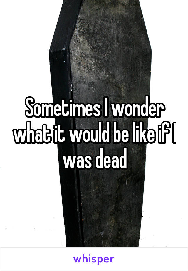 Sometimes I wonder what it would be like if I was dead