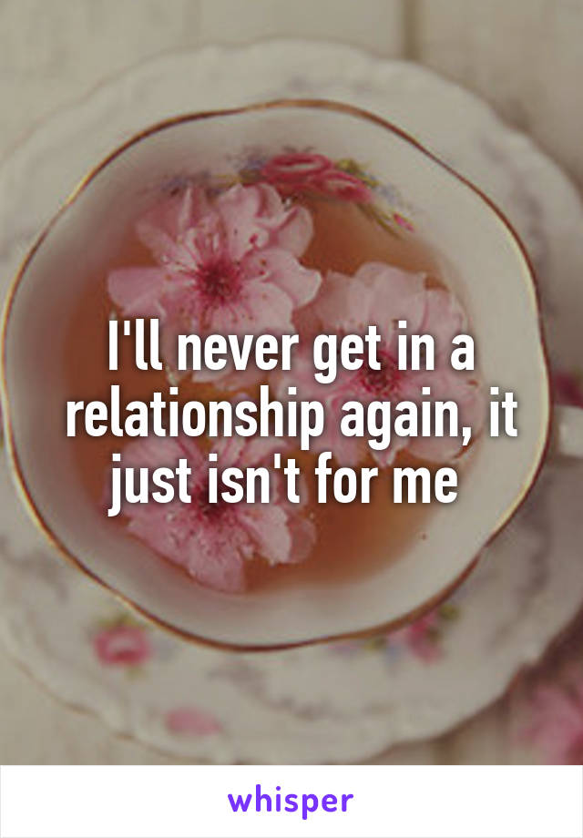 I'll never get in a relationship again, it just isn't for me 