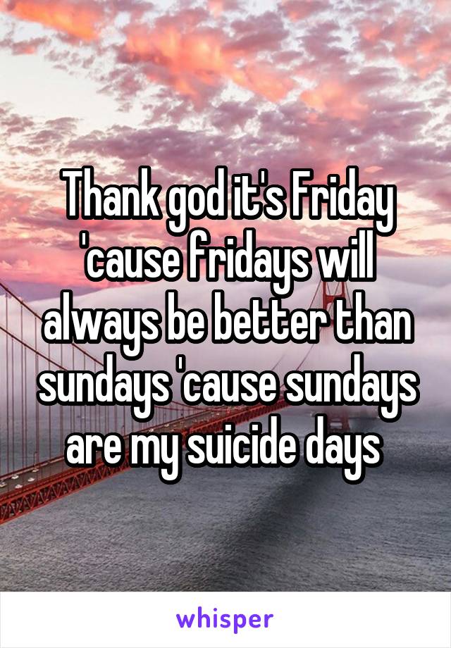 Thank god it's Friday 'cause fridays will always be better than sundays 'cause sundays are my suicide days 