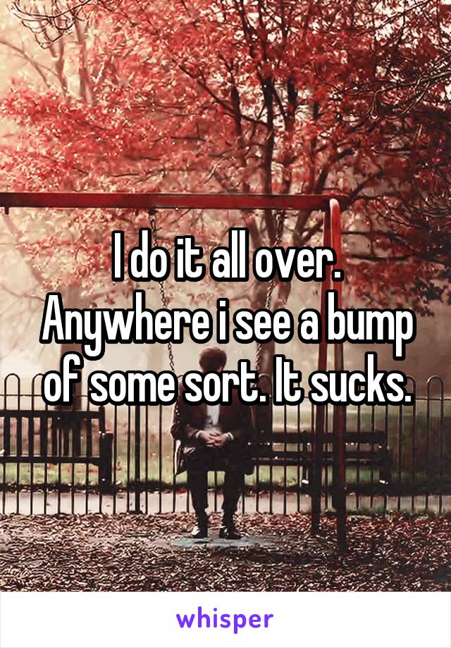 I do it all over. Anywhere i see a bump of some sort. It sucks.