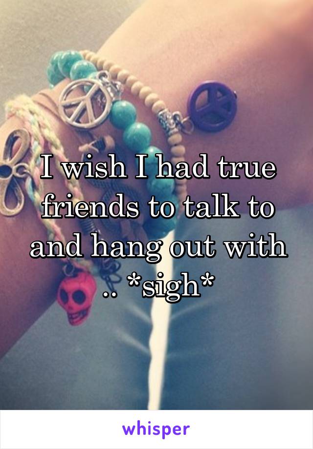 I wish I had true friends to talk to and hang out with .. *sigh*