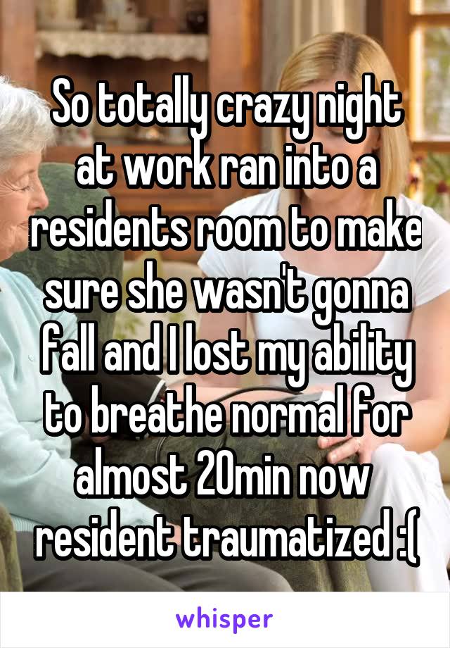 So totally crazy night at work ran into a residents room to make sure she wasn't gonna fall and I lost my ability to breathe normal for almost 20min now  resident traumatized :(