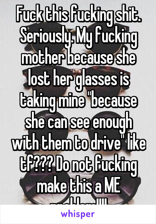 Fuck this fucking shit. Seriously. My fucking mother because she lost her glasses is taking mine "because she can see enough with them to drive" like tf??? Do not fucking make this a ME problem!!!!