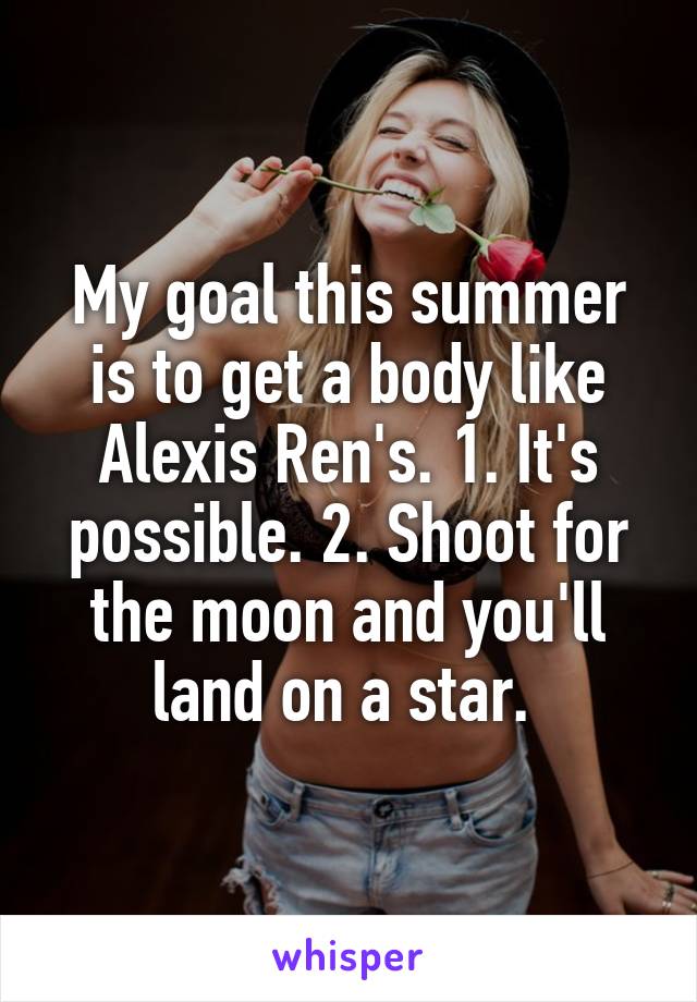 My goal this summer is to get a body like Alexis Ren's. 1. It's possible. 2. Shoot for the moon and you'll land on a star. 