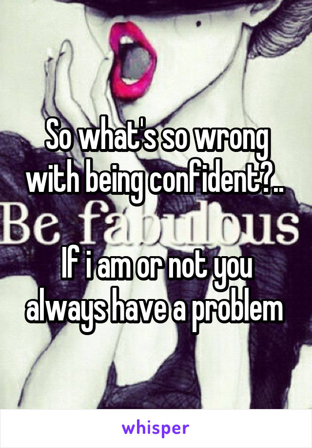 So what's so wrong with being confident?.. 

If i am or not you always have a problem 