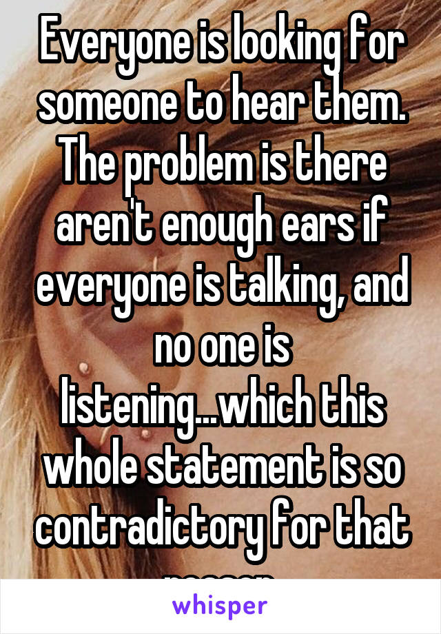 Everyone is looking for someone to hear them. The problem is there aren't enough ears if everyone is talking, and no one is listening...which this whole statement is so contradictory for that reason.