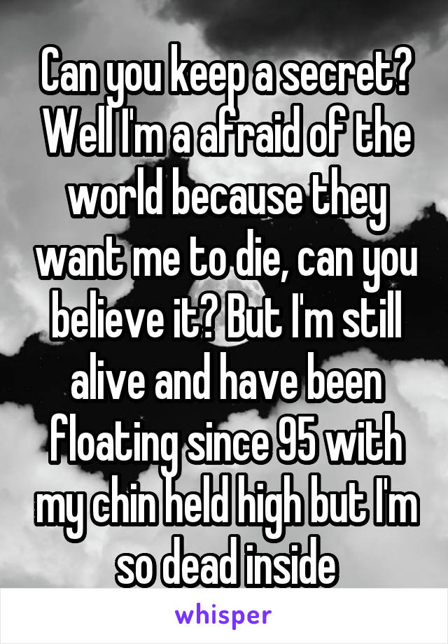 Can you keep a secret? Well I'm a afraid of the world because they want me to die, can you believe it? But I'm still alive and have been floating since 95 with my chin held high but I'm so dead inside