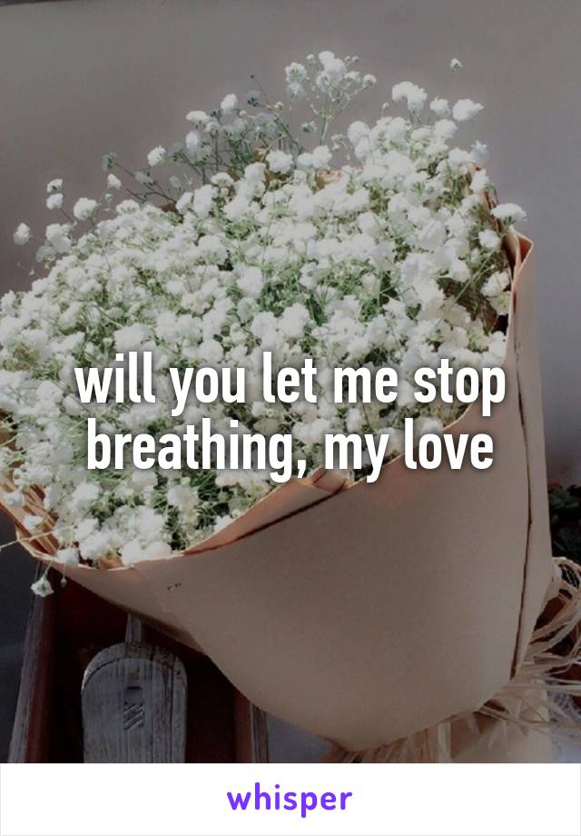 will you let me stop breathing, my love