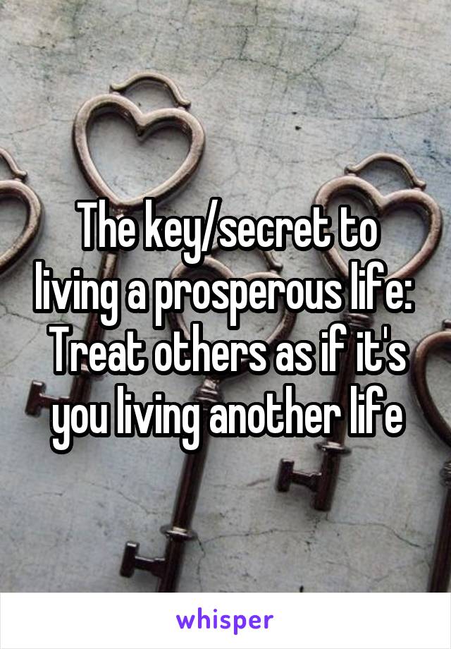 The key/secret to living a prosperous life: 
Treat others as if it's you living another life