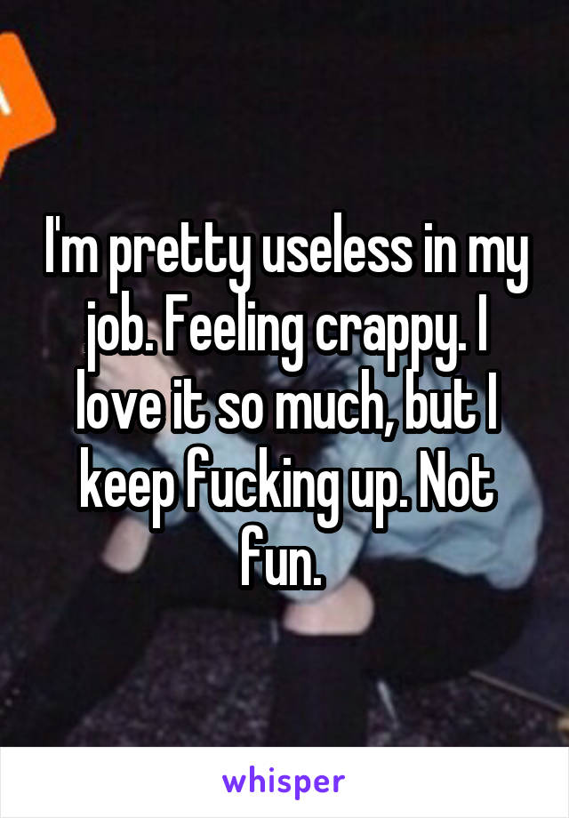 I'm pretty useless in my job. Feeling crappy. I love it so much, but I keep fucking up. Not fun. 