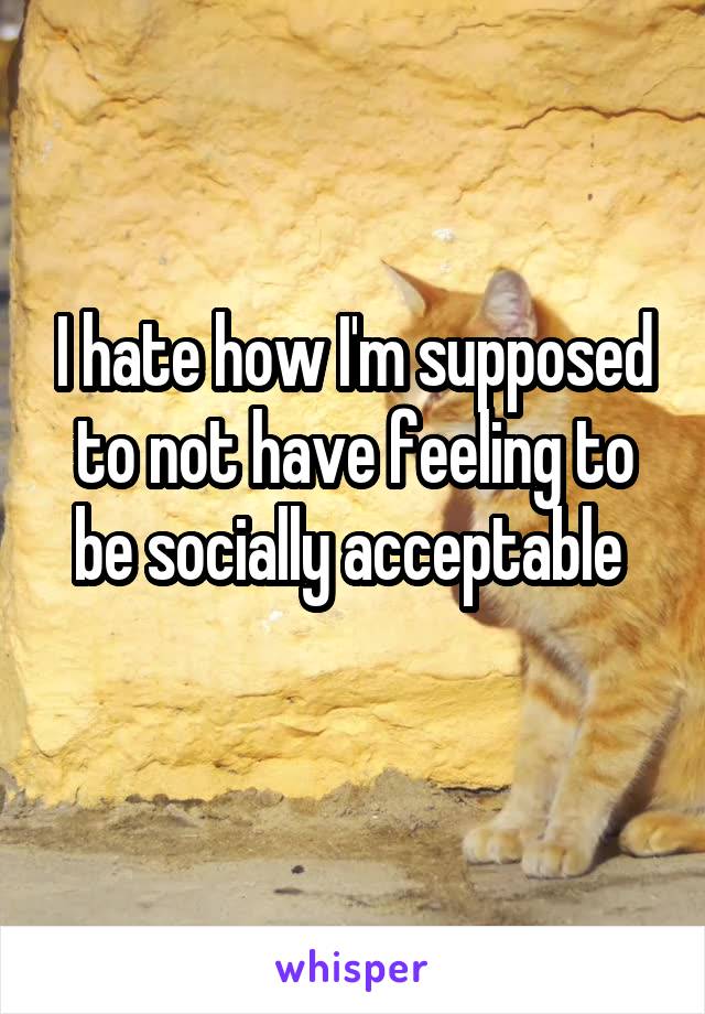 I hate how I'm supposed to not have feeling to be socially acceptable 
