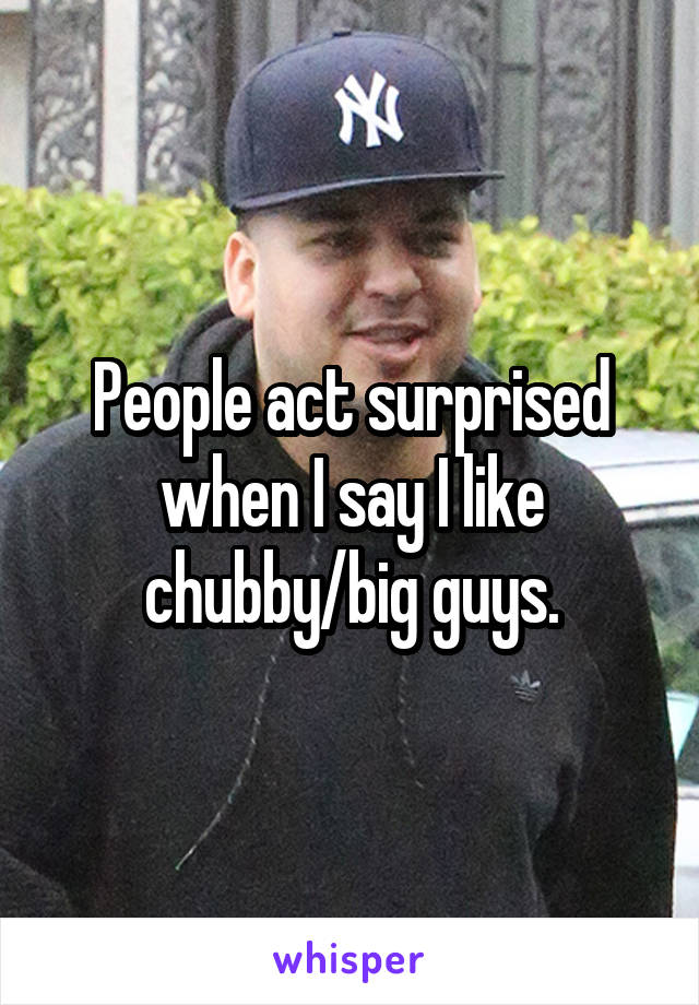 People act surprised when I say I like chubby/big guys.