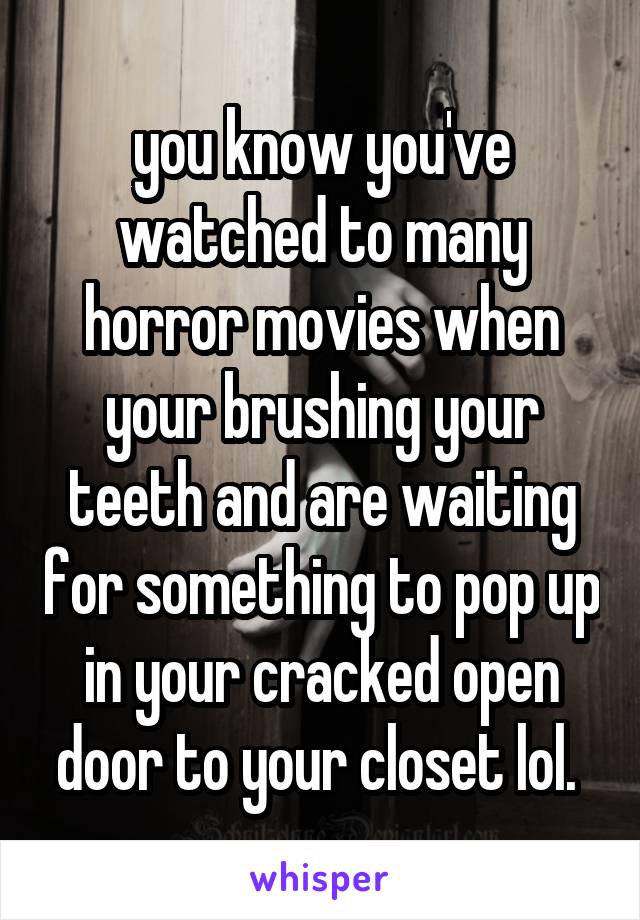  you know you've watched to many horror movies when your brushing your teeth and are waiting for something to pop up in your cracked open door to your closet lol. 