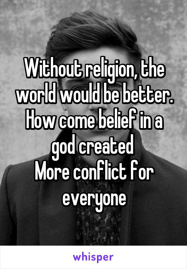 Without religion, the world would be better. How come belief in a god created 
More conflict for everyone