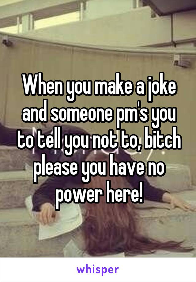 When you make a joke and someone pm's you to tell you not to, bitch please you have no power here!