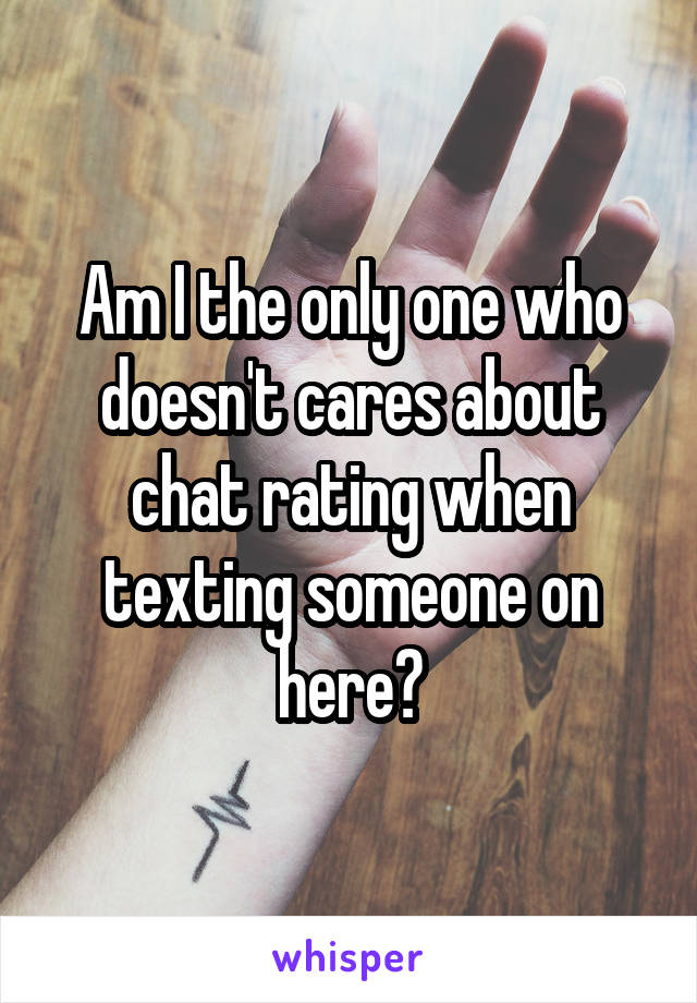 Am I the only one who doesn't cares about chat rating when texting someone on here?