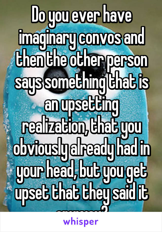 Do you ever have imaginary convos and then the other person says something that is an upsetting realization, that you obviously already had in your head, but you get upset that they said it anyway?