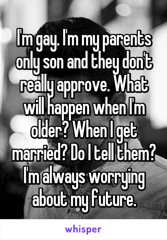 I'm gay. I'm my parents only son and they don't really approve. What will happen when I'm older? When I get married? Do I tell them? I'm always worrying about my future.