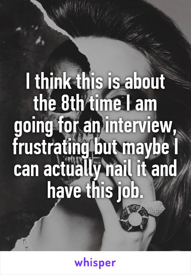 I think this is about the 8th time I am going for an interview, frustrating but maybe I can actually nail it and have this job.