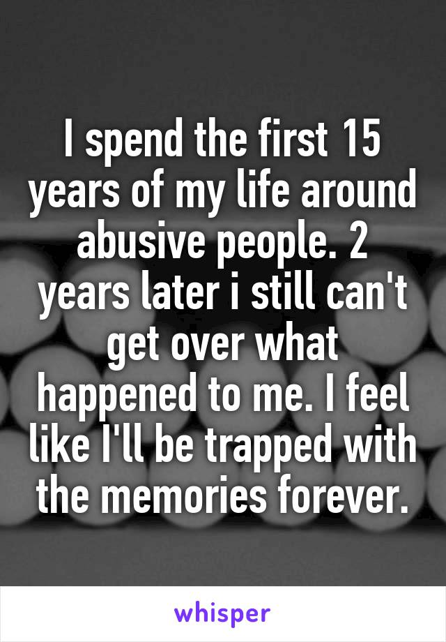 I spend the first 15 years of my life around abusive people. 2 years later i still can't get over what happened to me. I feel like I'll be trapped with the memories forever.