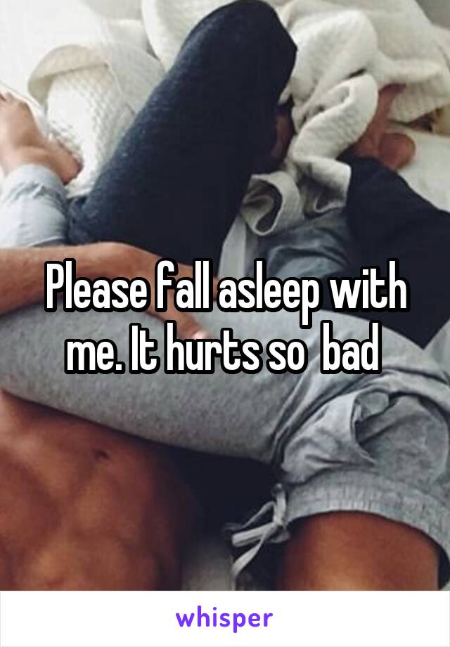 Please fall asleep with me. It hurts so  bad 