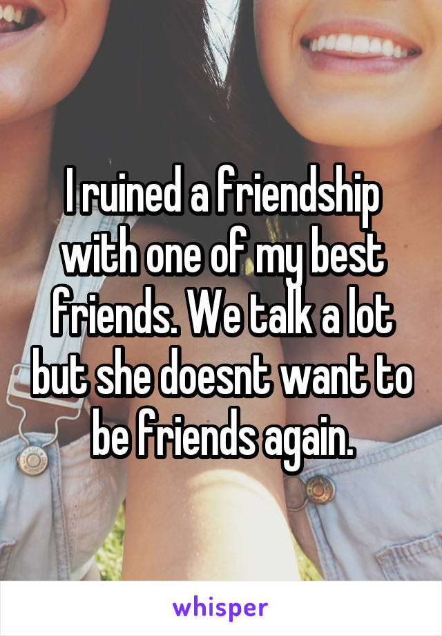 I ruined a friendship with one of my best friends. We talk a lot but she doesnt want to be friends again.