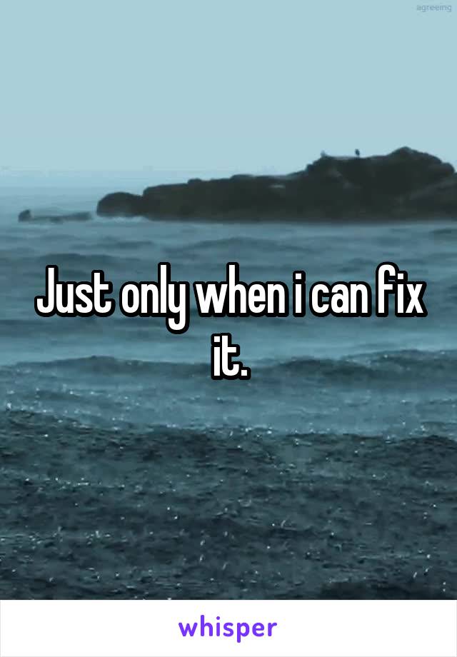 Just only when i can fix it.