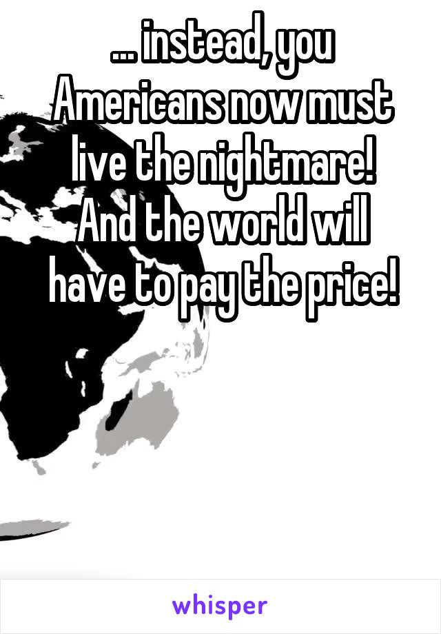 ... instead, you Americans now must live the nightmare!
And the world will have to pay the price!




