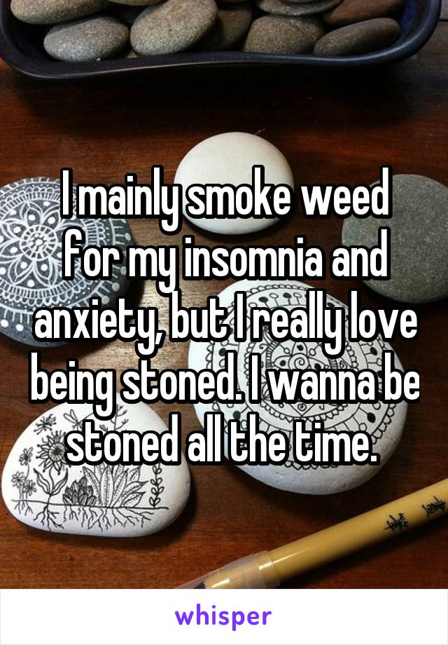 I mainly smoke weed for my insomnia and anxiety, but I really love being stoned. I wanna be stoned all the time. 