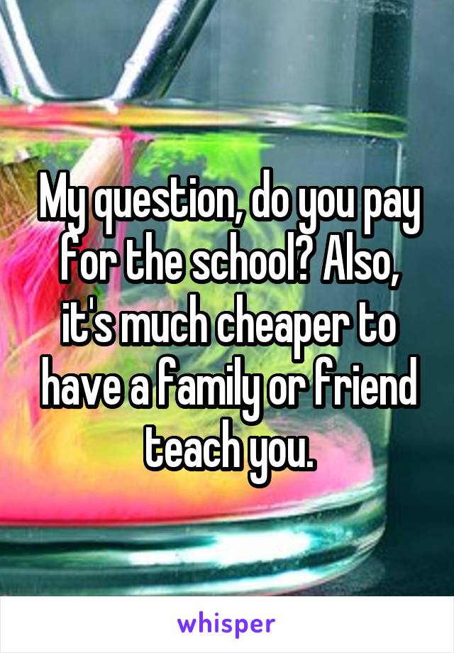 My question, do you pay for the school? Also, it's much cheaper to have a family or friend teach you.