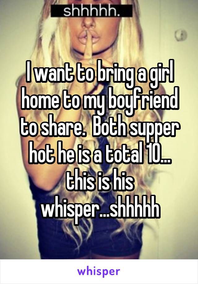 I want to bring a girl home to my boyfriend to share.  Both supper hot he is a total 10... this is his whisper...shhhhh