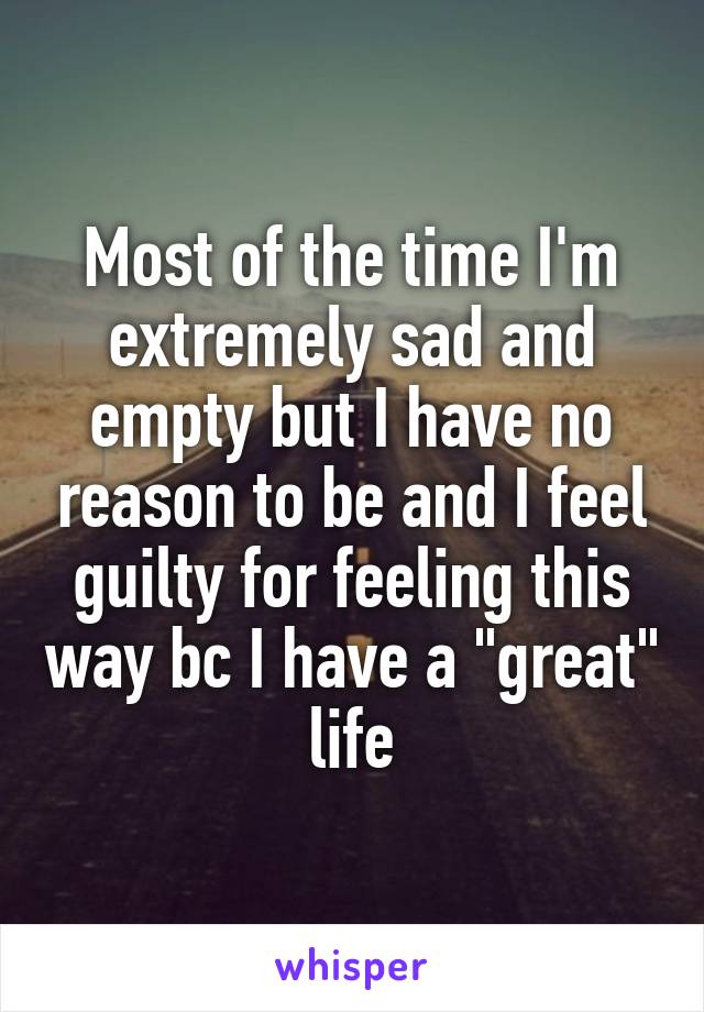 Most of the time I'm extremely sad and empty but I have no reason to be and I feel guilty for feeling this way bc I have a "great" life