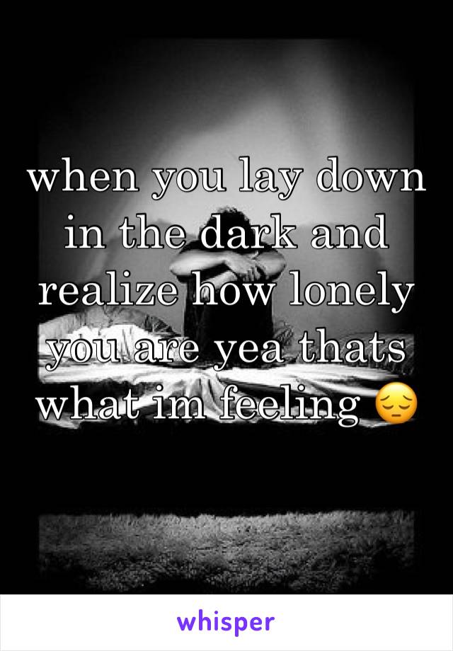 when you lay down in the dark and realize how lonely you are yea thats what im feeling 😔