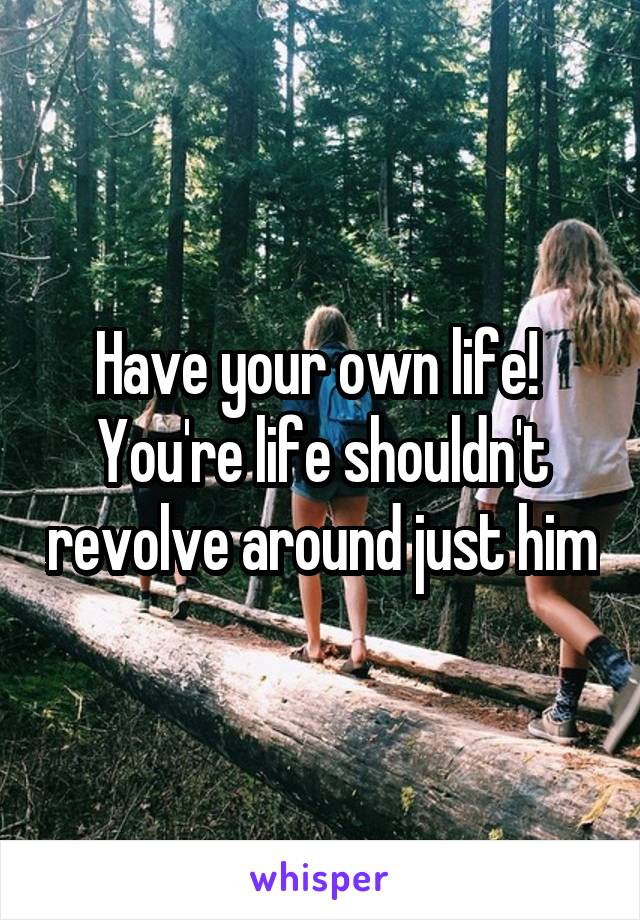 Have your own life! 
You're life shouldn't revolve around just him