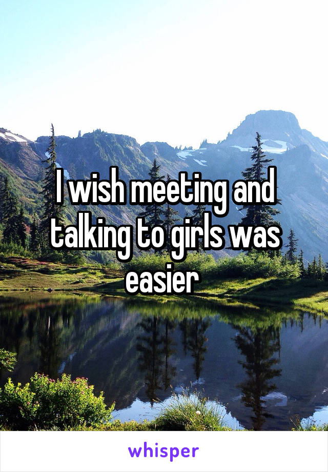 I wish meeting and talking to girls was easier 