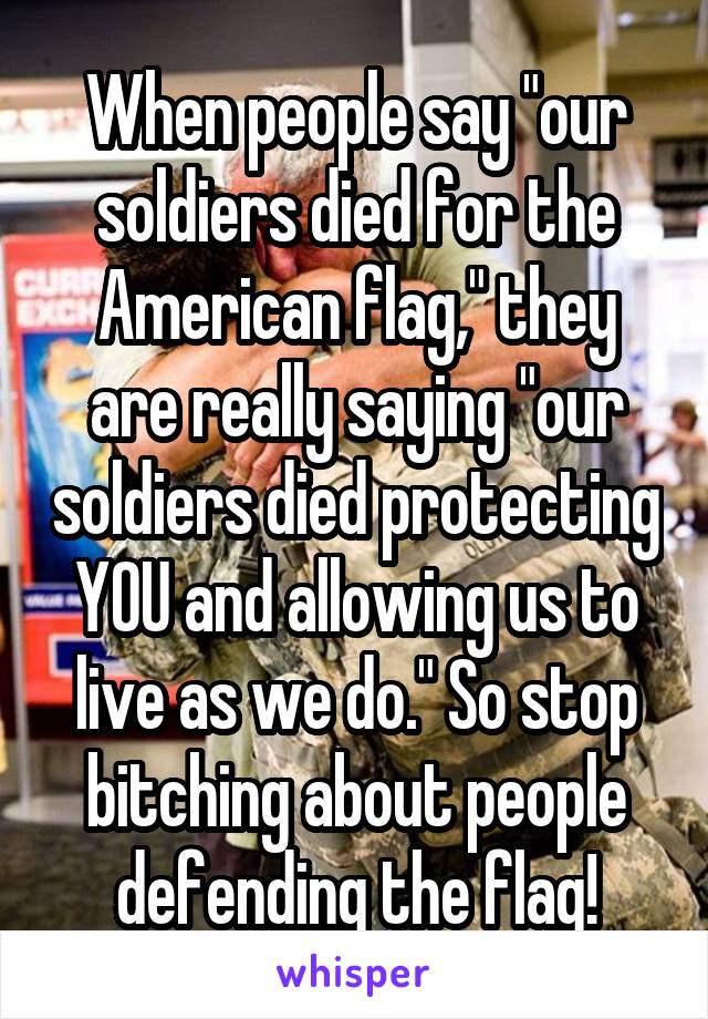 When people say "our soldiers died for the American flag," they are really saying "our soldiers died protecting YOU and allowing us to live as we do." So stop bitching about people defending the flag!